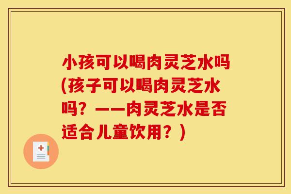 小孩可以喝肉灵芝水吗(孩子可以喝肉灵芝水吗?——肉灵芝水是否适合儿童饮用?)