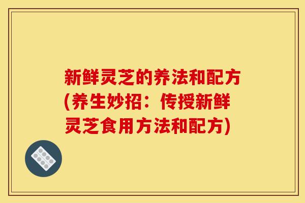 新鲜灵芝的养法和配方(养生妙招:传授新鲜灵芝食用方法和配方)
