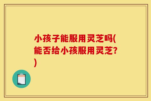 小孩子能服用灵芝吗(能否给小孩服用灵芝？)
