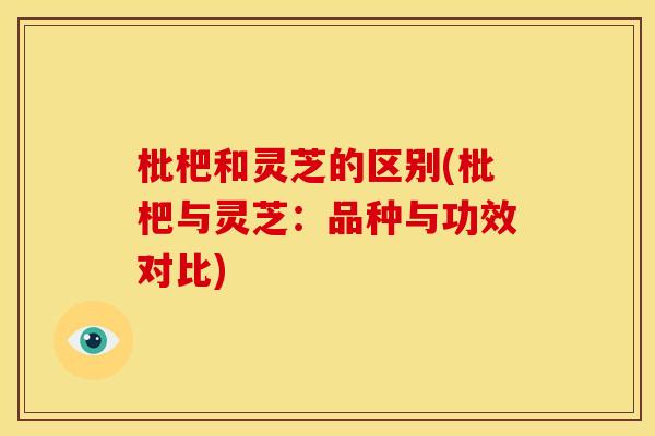 枇杷和灵芝的区别(枇杷与灵芝:品种与功效对比)