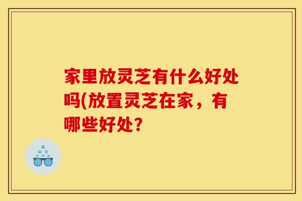 家里放灵芝有什么好处吗(放置灵芝在家，有哪些好处？