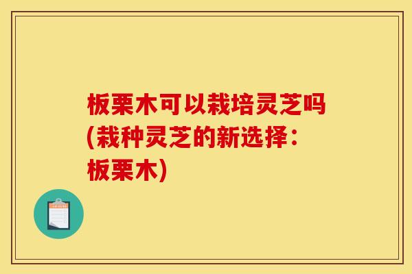 板栗木可以栽培灵芝吗(栽种灵芝的新选择:板栗木)