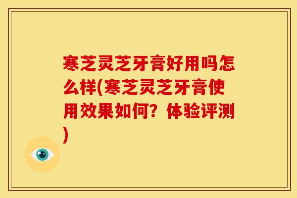 寒芝灵芝牙膏好用吗怎么样(寒芝灵芝牙膏使用效果如何?体验评测)
