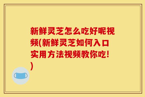 新鲜灵芝怎么吃好呢视频(新鲜灵芝如何入口实用方法视频教你吃!)