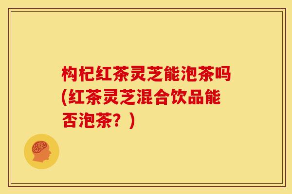 构杞红茶灵芝能泡茶吗(红茶灵芝混合饮品能否泡茶?)