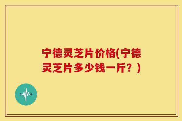 宁德灵芝片价格(宁德灵芝片多少钱一斤？)