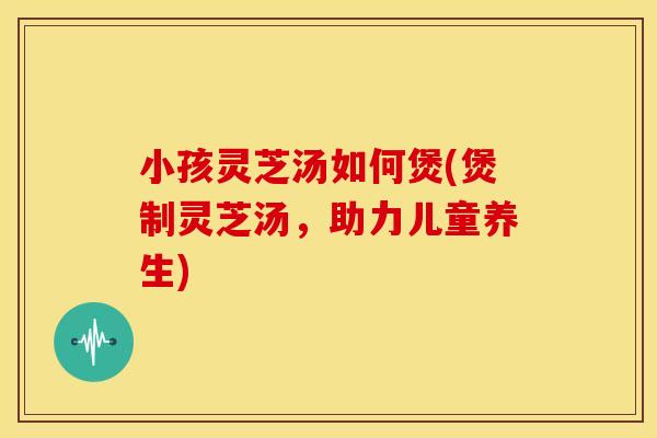 小孩灵芝汤如何煲(煲制灵芝汤,助力儿童养生)