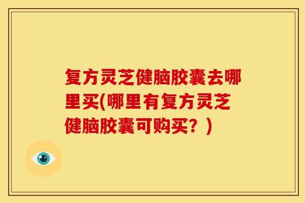 复方灵芝健脑胶囊去哪里买(哪里有复方灵芝健脑胶囊可购买？)