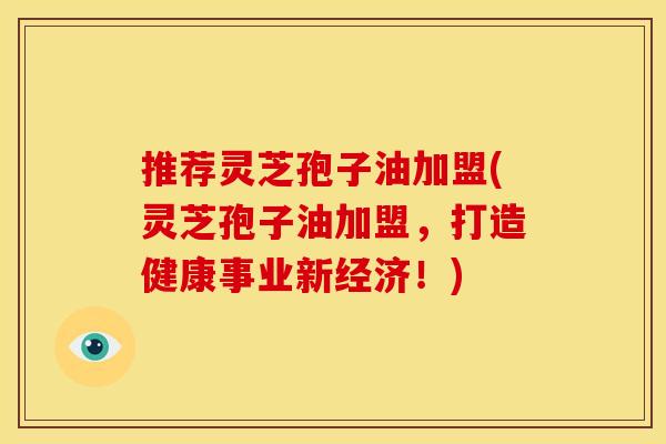推荐灵芝孢子油加盟(灵芝孢子油加盟,打造健康事业新经济!)