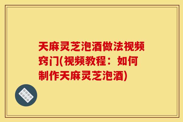 天麻灵芝泡酒做法视频窍门(视频教程：如何制作天麻灵芝泡酒)
