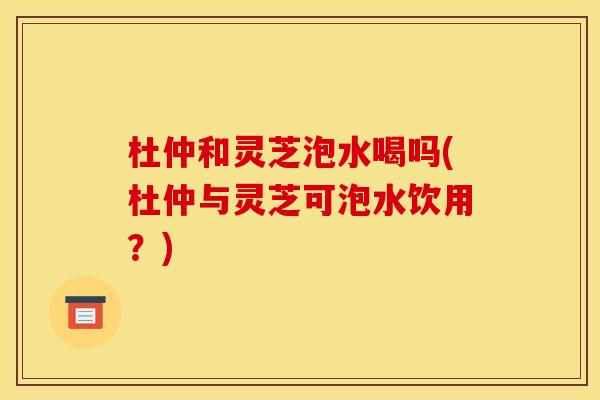 杜仲和灵芝泡水喝吗(杜仲与灵芝可泡水饮用?)