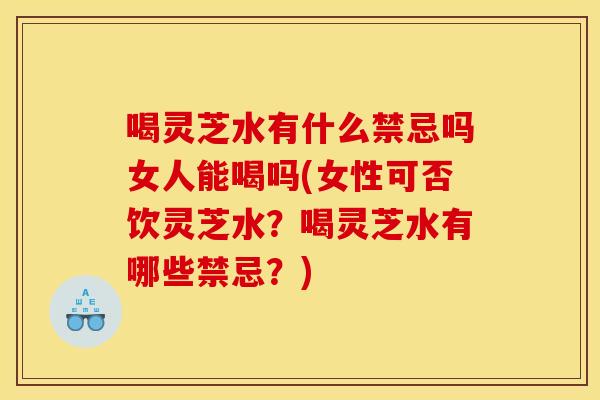 喝灵芝水有什么禁忌吗女人能喝吗(女性可否饮灵芝水?喝灵芝水有哪些禁忌?)