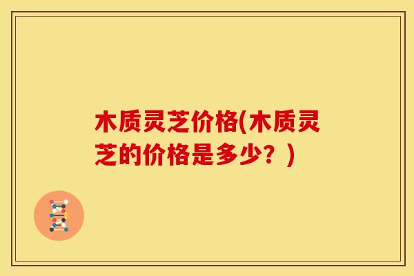 木质灵芝价格(木质灵芝的价格是多少？)