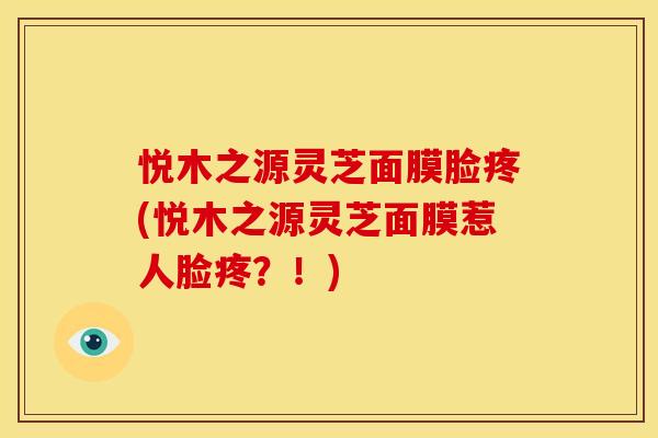 悦木之源灵芝面膜脸疼(悦木之源灵芝面膜惹人脸疼？！)