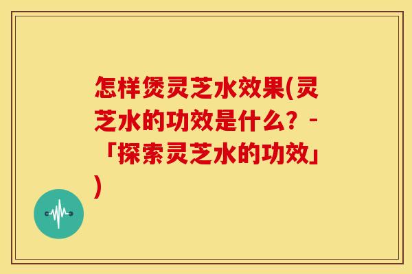 怎样煲灵芝水效果(灵芝水的功效是什么？-「探索灵芝水的功效」)