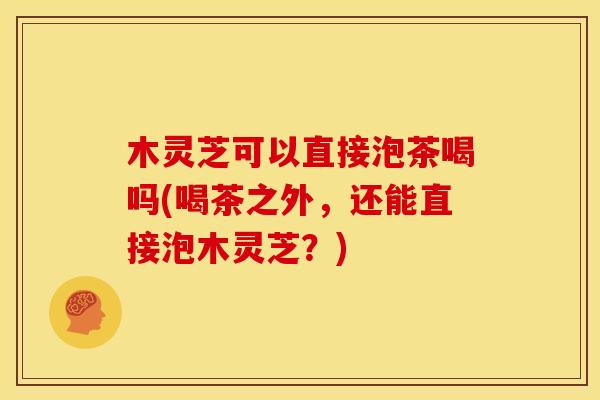 木灵芝可以直接泡茶喝吗(喝茶之外,还能直接泡木灵芝?)