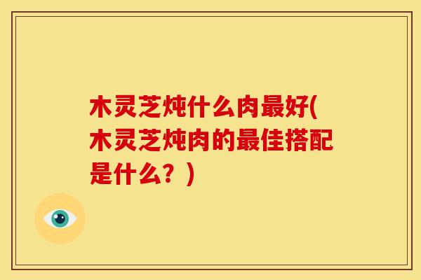 木灵芝炖什么肉最好(木灵芝炖肉的最佳搭配是什么?)