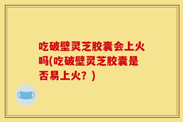 吃破壁灵芝胶囊会上火吗(吃破壁灵芝胶囊是否易上火?)