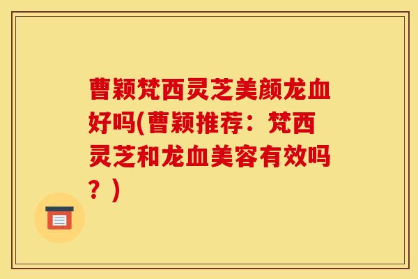 曹颖梵西灵芝美颜龙血好吗(曹颖推荐:梵西灵芝和龙血美容有效吗?)