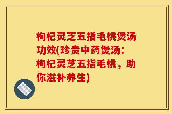 枸杞灵芝五指毛桃煲汤功效(珍贵中药煲汤：枸杞灵芝五指毛桃，助你滋补养生)