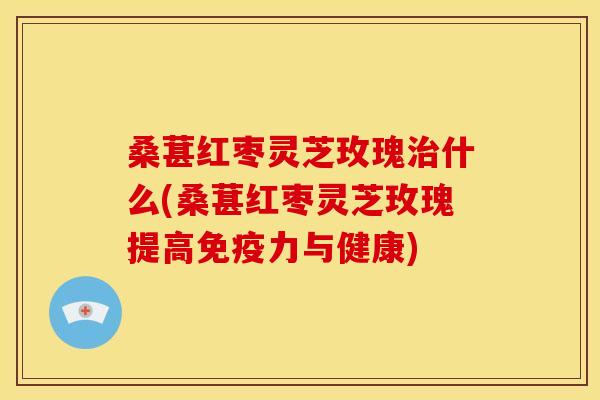桑葚红枣灵芝玫瑰治什么(桑葚红枣灵芝玫瑰提高免疫力与健康)