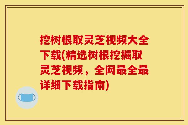 挖树根取灵芝视频大全下载(精选树根挖掘取灵芝视频,全网最全最详细下载指南)