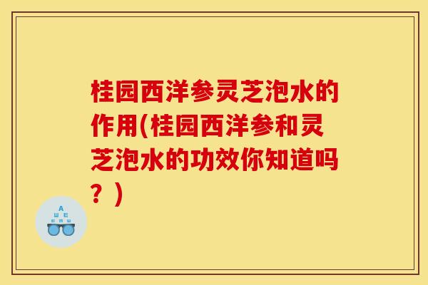桂园西洋参灵芝泡水的作用(桂园西洋参和灵芝泡水的功效你知道吗？)