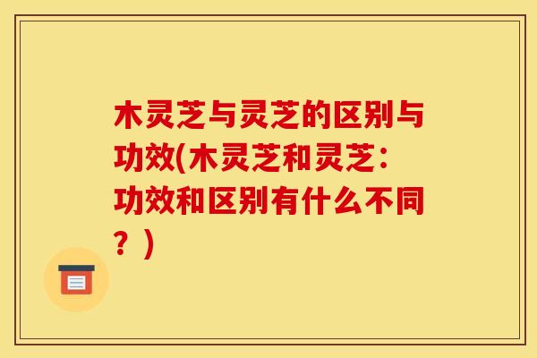 木灵芝与灵芝的区别与功效(木灵芝和灵芝：功效和区别有什么不同？)