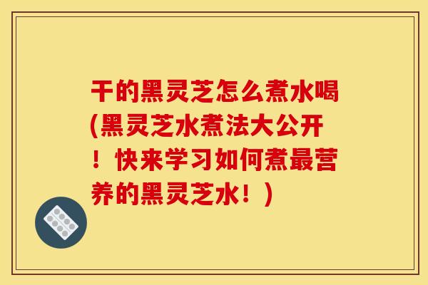 干的黑灵芝怎么煮水喝(黑灵芝水煮法大公开!快来学习如何煮最营养的黑灵芝水!)