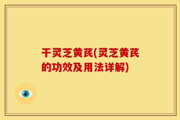 干灵芝黄芪(灵芝黄芪的功效及用法详解)