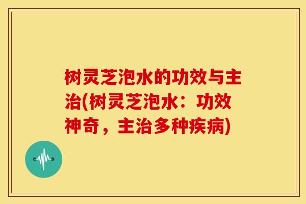 树灵芝泡水的功效与主治(树灵芝泡水:功效神奇,主治多种疾病)
