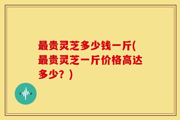 最贵灵芝多少钱一斤(最贵灵芝一斤价格高达多少?)