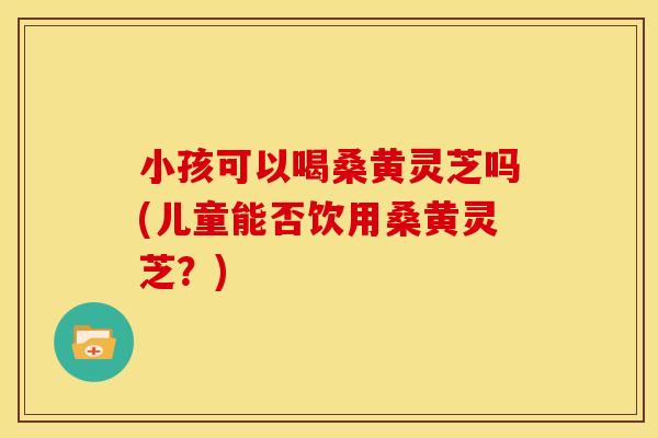 小孩可以喝桑黄灵芝吗(儿童能否饮用桑黄灵芝?)