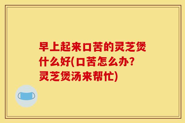早上起来口苦的灵芝煲什么好(口苦怎么办?灵芝煲汤来帮忙)