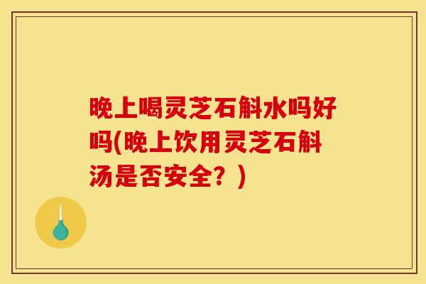 晚上喝灵芝石斛水吗好吗(晚上饮用灵芝石斛汤是否安全?)