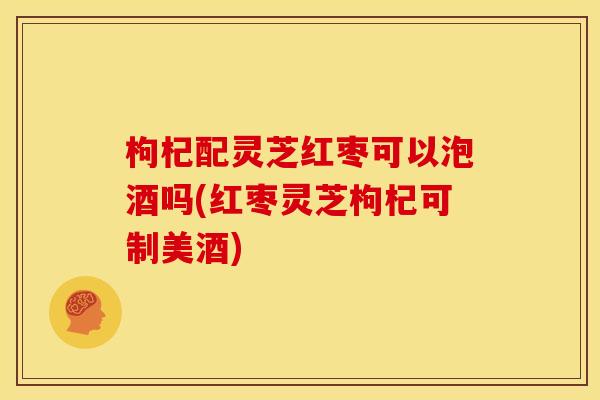 枸杞配灵芝红枣可以泡酒吗(红枣灵芝枸杞可制美酒)