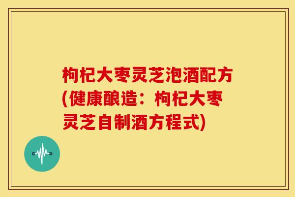 枸杞大枣灵芝泡酒配方(健康酿造:枸杞大枣灵芝自制酒方程式)