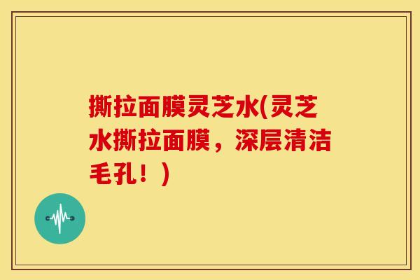 撕拉面膜灵芝水(灵芝水撕拉面膜,深层清洁毛孔!)