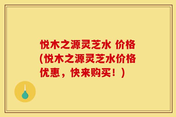 悦木之源灵芝水 价格(悦木之源灵芝水价格优惠,快来购买!)