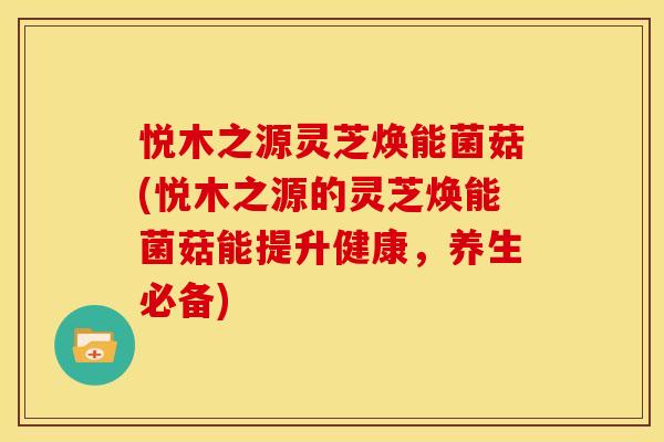 悦木之源灵芝焕能菌菇(悦木之源的灵芝焕能菌菇能提升健康，养生必备)