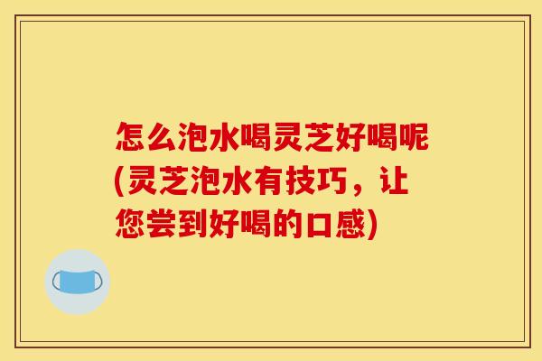 怎么泡水喝灵芝好喝呢(灵芝泡水有技巧,让您尝到好喝的口感)