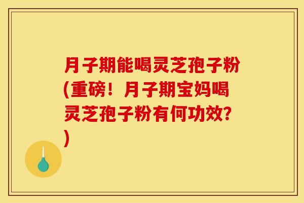 月子期能喝灵芝孢子粉(重磅!月子期宝妈喝灵芝孢子粉有何功效?)
