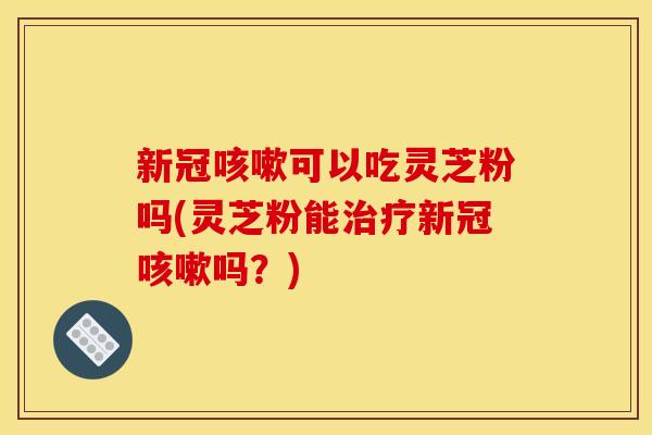 新冠咳嗽可以吃灵芝粉吗(灵芝粉能治疗新冠咳嗽吗？)