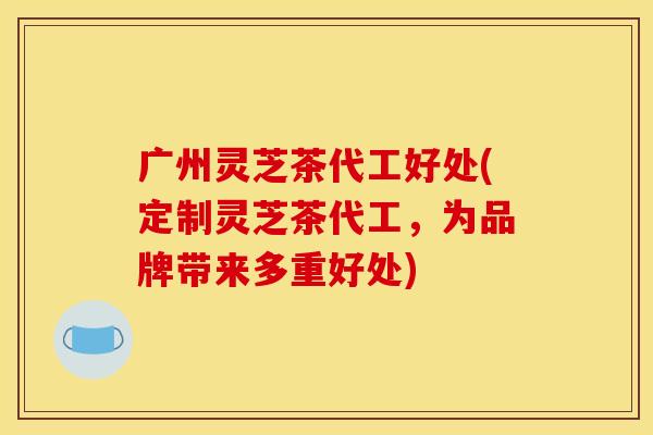 广州灵芝茶代工好处(定制灵芝茶代工，为品牌带来多重好处)
