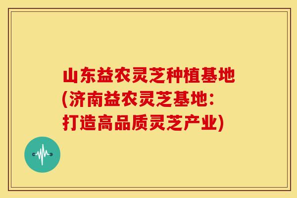 山东益农灵芝种植基地(济南益农灵芝基地:打造高品质灵芝产业)