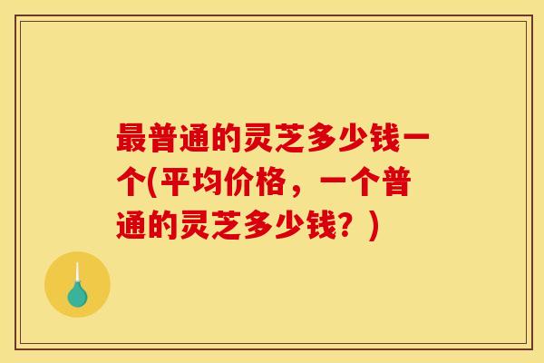最普通的灵芝多少钱一个(平均价格,一个普通的灵芝多少钱?)