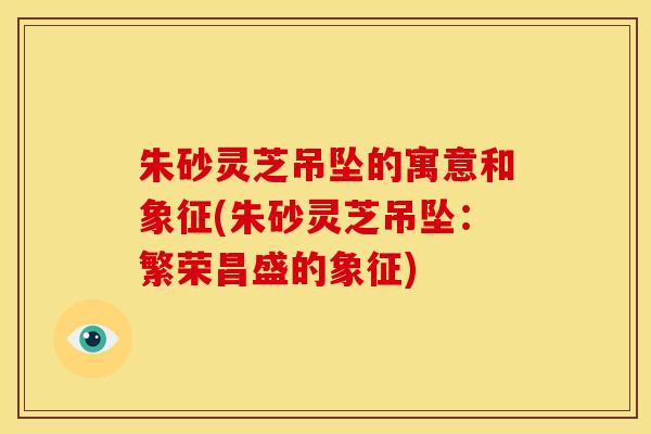 朱砂灵芝吊坠的寓意和象征(朱砂灵芝吊坠：繁荣昌盛的象征)