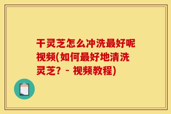 干灵芝怎么冲洗最好呢视频(如何最好地清洗灵芝?- 视频教程)