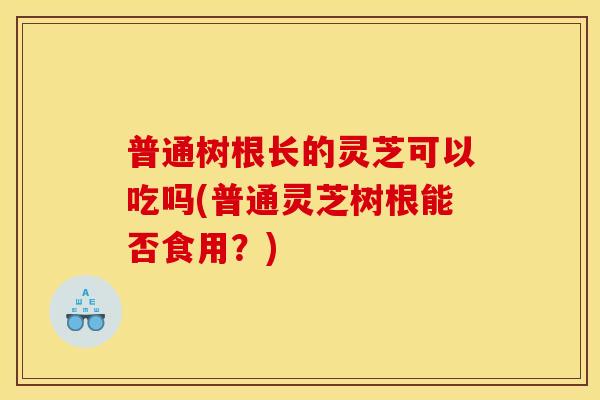 普通树根长的灵芝可以吃吗(普通灵芝树根能否食用?)