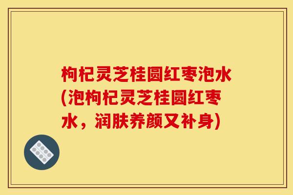 枸杞灵芝桂圆红枣泡水(泡枸杞灵芝桂圆红枣水,润肤养颜又补身)